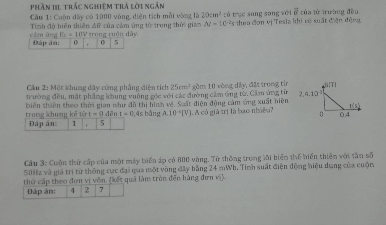 Phần III. trấc nghiệm trả lời ngắn
Câu 1: Cuộn dây có 1000 vòng, diện tích mỗi vòng là 20cm^2 có trục song song với vector B của từ trường đều.
Tính độ biến thiên △ B của cảm ứng từ trong thời gian △ t=10^(-2)s theo đơn vị Tesla khi có suất điện động
cảm ứng Ec=10V trong cuộn dây.
Đáp án: 0 0 5
Câu 2: Một khung dây cứng phẳng diện tích 25cm^2 gồm 10 vòng dây, đặt trong từ
trường đều, mặt phẳng khung vuông góc với các đường cảm ứng từ. Cảm ứng từ 
biển thiên theo thời gian như đồ thị hình vẽ. Suất điện động cảm ứng xuất hiện
trong khung kế từ t=0di n t=0,4s bằng A. 10^(-4)(V). A có giá trị là bao nhiêu?
Đáp án: 1 5
Cầu 3: Cuộn thứ cấp của một máy biến áp có 800 vòng. Từ thông trong lõi biến thế biến thiên với tần số
50Hz và giá trị từ thông cực đại qua một vòng dây bằng 24 mWb. Tính suất điện động hiệu dụng của cuộn
thứ cấp theo đơn vị vôn. (kết quả làm tròn đến hàng đơn vị).
Đáp án: 4 2 7