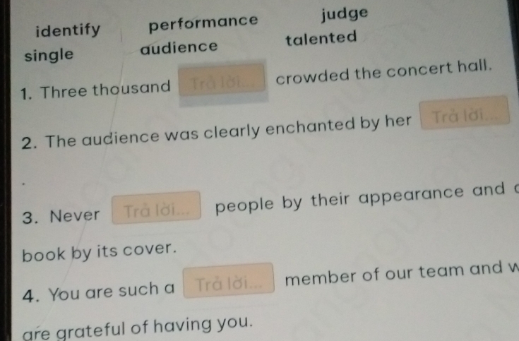 identify performance judge 
single audience talented 
1. Three thousand ờ crowded the concert hall. 
2. The audience was clearly enchanted by her Trả lời 
3. Never Trả lời... people by their appearance and a 
book by its cover. 
4. You are such a Trả lời... member of our team and w 
are grateful of having you.