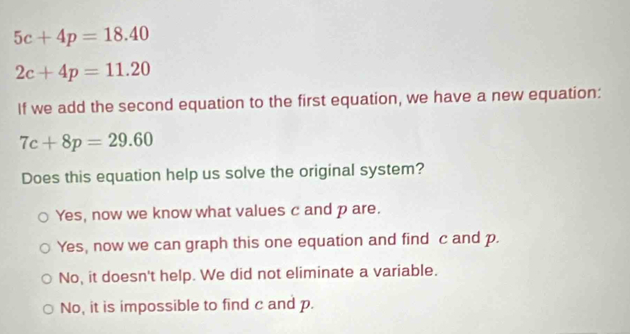 5c+4p=18.40
2c+4p=11.20
If we add the second equation to the first equation, we have a new equation:
7c+8p=29.60
Does this equation help us solve the original system?
Yes, now we know what values c and p are.
Yes, now we can graph this one equation and find c and p.
No, it doesn't help. We did not eliminate a variable.
No, it is impossible to find c and p.