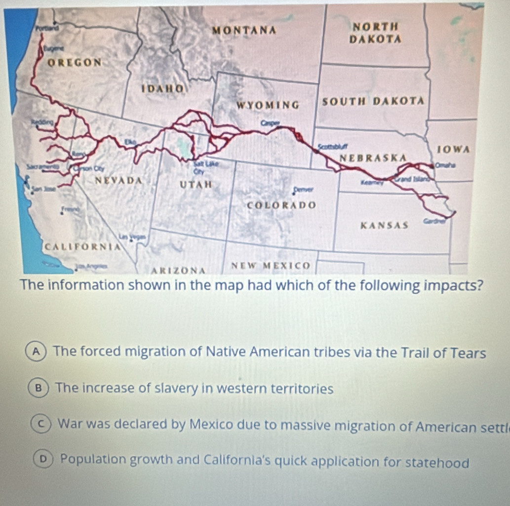 A) The forced migration of Native American tribes via the Trail of Tears
B) The increase of slavery in western territories
c) War was declared by Mexico due to massive migration of American settl
D) Population growth and California's quick application for statehood