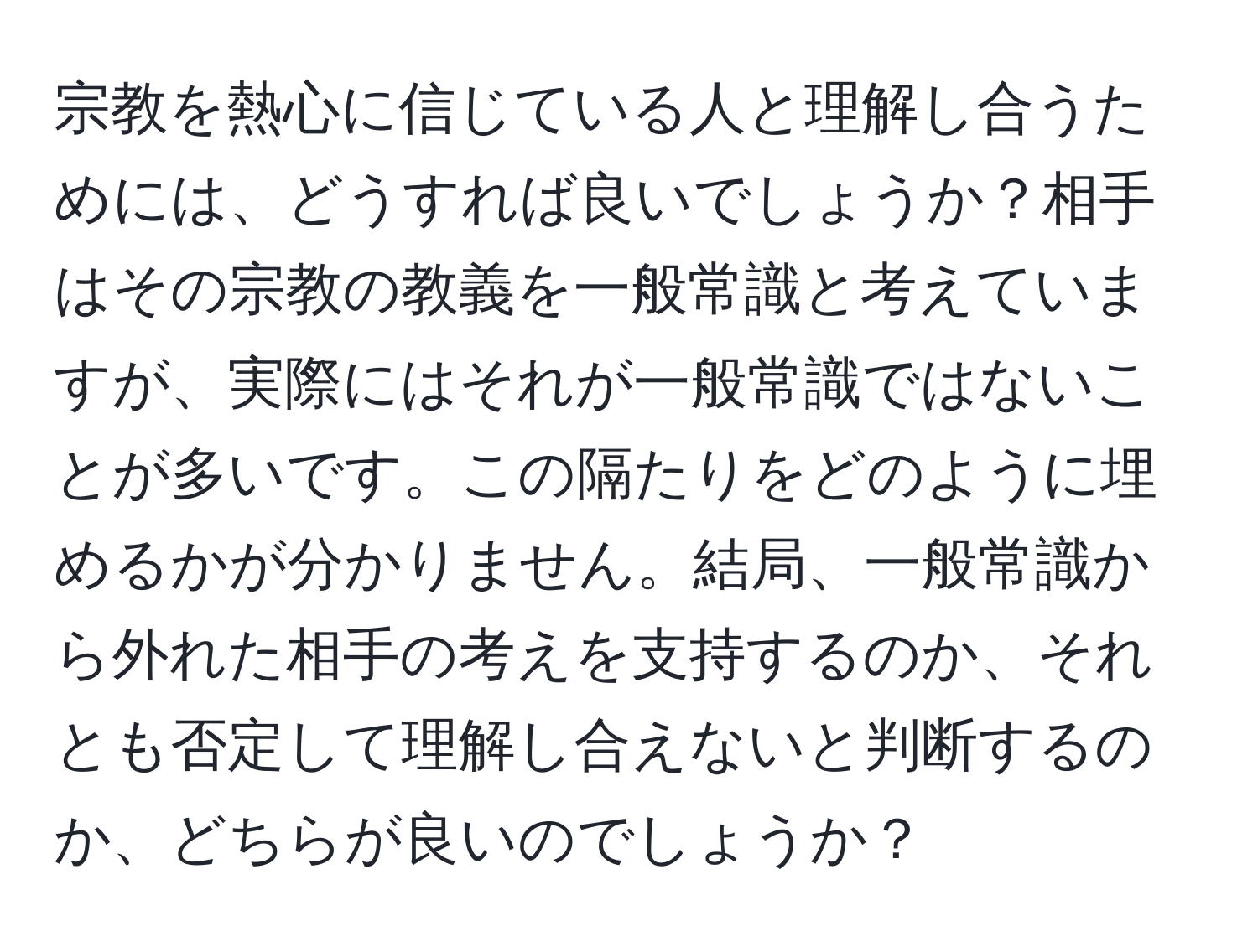 宗教を熱心に信じている人と理解し合うためには、どうすれば良いでしょうか？相手はその宗教の教義を一般常識と考えていますが、実際にはそれが一般常識ではないことが多いです。この隔たりをどのように埋めるかが分かりません。結局、一般常識から外れた相手の考えを支持するのか、それとも否定して理解し合えないと判断するのか、どちらが良いのでしょうか？