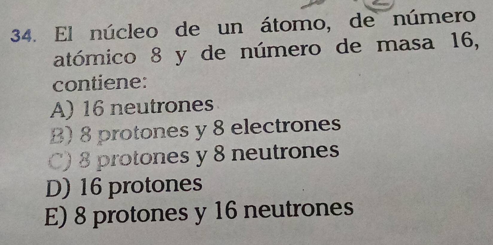 El núcleo de un átomo, de número
atómico 8 y de número de masa 16,
contiene:
A) 16 neutrones
B) 8 protones y 8 electrones
C) 8 protones y 8 neutrones
D) 16 protones
E) 8 protones y 16 neutrones