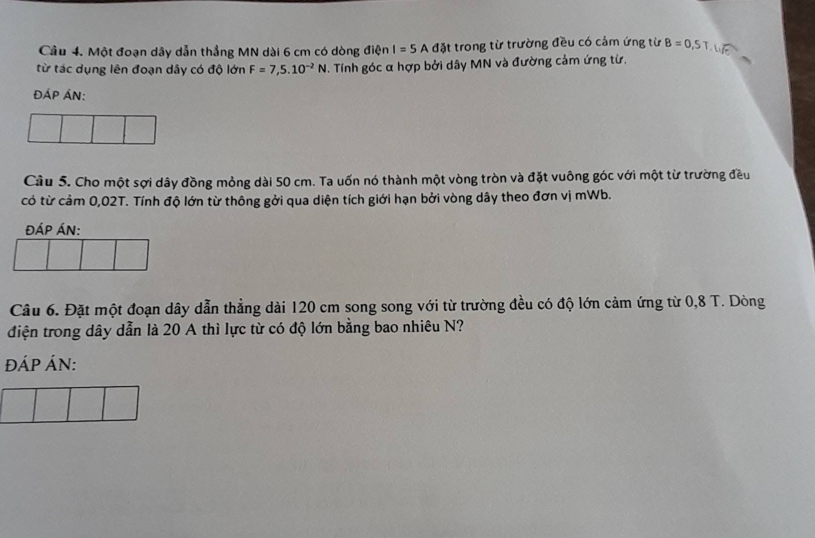 Một đoạn dây dẫn thẳng MN dài 6 cm có dòng điện I=5A đặt trong từ trường đều có cảm ứng từ B=0,5T.Life
từ tác dụng lên đoạn dây có độ lớn F=7,5.10^(-2)N. Tính góc α hợp bởi dây MN và đường cảm ứng từ. 
đÁP Án: 
Cầu 5. Cho một sợi dây đồng mỏng dài 50 cm. Ta uốn nó thành một vòng tròn và đặt vuông góc với một từ trường đều 
có từ cảm 0,02T. Tính độ lớn từ thông gởi qua diện tích giới hạn bởi vòng dây theo đơn vị mWb. 
đÁP ÁN: 
Câu 6. Đặt một đoạn dây dẫn thẳng dài 120 cm song song với từ trường đều có độ lớn cảm ứng từ 0,8 T. Dòng 
điện trong dây dẫn là 20 A thì lực từ có độ lớn bằng bao nhiêu N? 
ĐÁP ÁN: