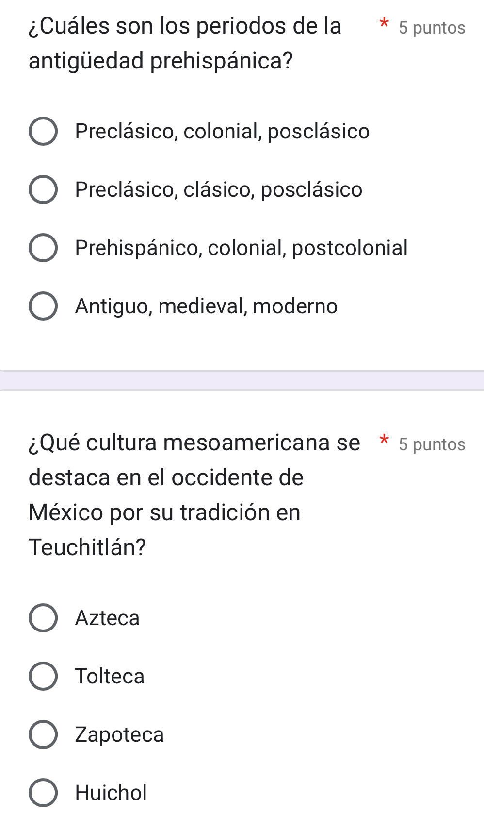 ¿Cuáles son los periodos de la 5 puntos
antigüedad prehispánica?
Preclásico, colonial, posclásico
Preclásico, clásico, posclásico
Prehispánico, colonial, postcolonial
Antiguo, medieval, moderno
¿Qué cultura mesoamericana se * 5 puntos
destaca en el occidente de
México por su tradición en
Teuchitlán?
Azteca
Tolteca
Zapoteca
Huichol