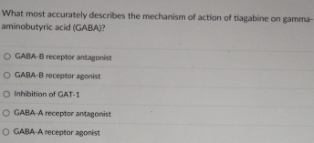 What most accurately describes the mechanism of action of tiagabine on gamma-
aminobutyric acid (GABA)?
GABA-B receptor antagonist
GABA-B receptor agonist
Inhibitian of GAT-1
GABA-A receptor antagonist
GABA-A receptor agonist