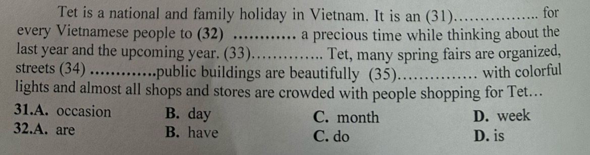 Tet is a national and family holiday in Vietnam. It is an (31) _for
every Vietnamese people to (32) .......... a precious time while thinking about the
last year and the upcoming year. (33)……........ Tet, many spring fairs are organized,
streets (34) ……… public buildings are beautifully (35)_ with colorful
lights and almost all shops and stores are crowded with people shopping for Tet...
31.A. occasion B. day C. month D. week
32.A. are B. have D. is
C. do