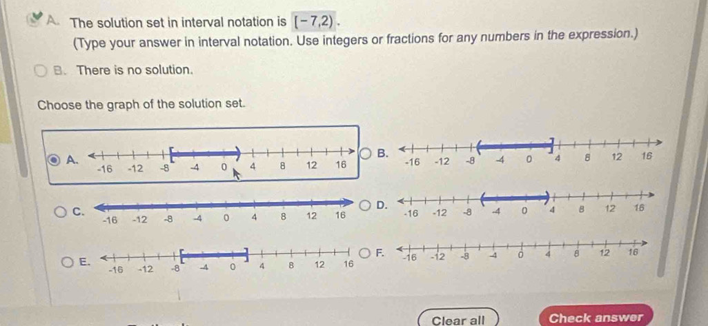 The solution set in interval notation is [-7,2). 
(Type your answer in interval notation. Use integers or fractions for any numbers in the expression.) 
. There is no solution. 
Choose the graph of the solution set. 
Clear all Check answer