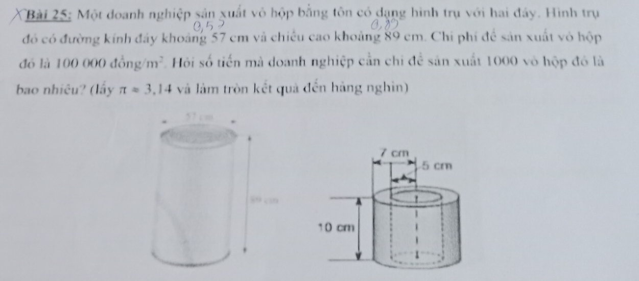 Một đoanh nghiệp sản xuất vô hộp bằng tôn có dạng hình trụ với hai đây. Hình trụ 
đó có đường kính đây khoảng 57 cm và chiếu cao khoảng 89 cm. Chi phí để sản xuất vỏ hộp 
đó là 100 000 đồng m^2 Hội số tiến mà doanh nghiệp cần chỉ để sản xuất 1000 vô hộp đó là 
bao nhiêu? (lấy π =3.14 và làm tròn kết quả đến hàng nghin)