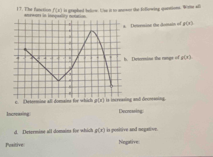 The function f(x) is graphed below. Use it to answer the following questions. Write all
answers in inequality notation.
Determine the domain of g(x).
Determine the range of g(x).
c. Determine all domains ng and decreasing.
Increasing: Decreasing:
d. Determine all domains for which g(x) is positive and negative.
Positive: Negative: