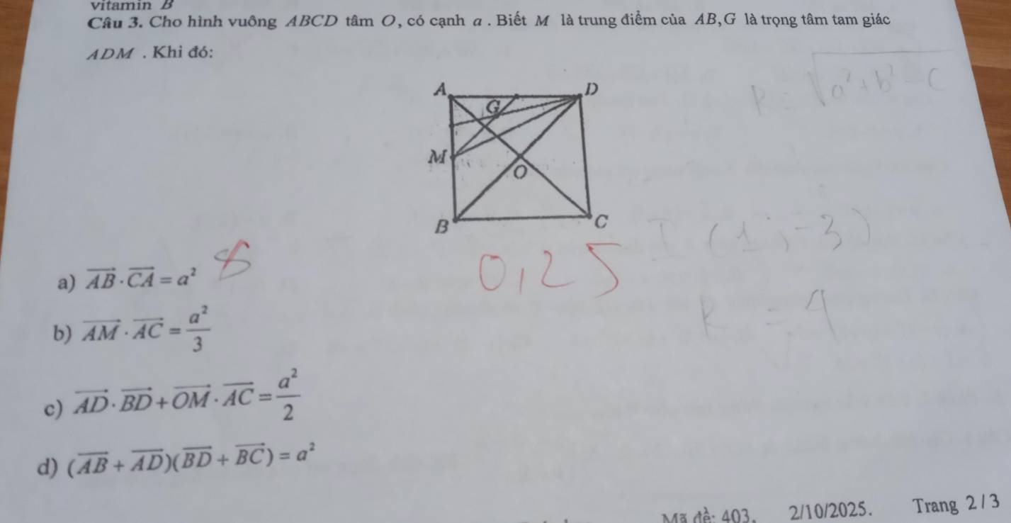 vitamin B
Câu 3. Cho hình vuông ABCD tâm O, có cạnh a . Biết M là trung điểm của AB,G là trọng tâm tam giác
ADM. Khi đó:
a) vector AB· vector CA=a^2
b) vector AM· vector AC= a^2/3 
c) vector AD· vector BD+vector OM· vector AC= a^2/2 
d) (overline AB+overline AD)(overline BD+overline BC)=a^2
Mã đề: 403, 2/10/2025. Trang 2 / 3