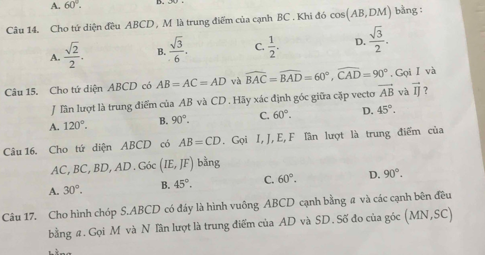 A. 60°. D. 50.
Câu 14. Cho tứ diện đều ABCD , M là trung điểm của cạnh BC. Khi đó cos (AB,DM) bằng :
A.  sqrt(2)/2 .
C.
B.  sqrt(3)/6 .  1/2 .
D.  sqrt(3)/2 . 
Câu 15. Cho tứ diện ABCD có AB=AC=AD và widehat BAC=widehat BAD=60°, widehat CAD=90°.Gọi I và
J Tần lượt là trung điểm của AB và CD. Hãy xác định góc giữa cặp vecto vector AB và vector IJ ?
A. 120°.
B. 90°. C. 60°. D. 45°. 
Câu 16. Cho tứ diện ABCD có AB=CD. Gọi I, J, E,F lần lượt là trung điểm của
AC, BC, BD, AD. Goc(IE,JF) bằng
A. 30°.
B. 45°. C. 60°. D. 90°. 
Câu 17. Cho hình chóp S. ABCD có đáy là hình vuông ABCD cạnh bằng a và các cạnh bên đều
bằng a. Gọi M và N lần lượt là trung điểm của AD và SD. Số đo của góc (MN, SC)
hằng