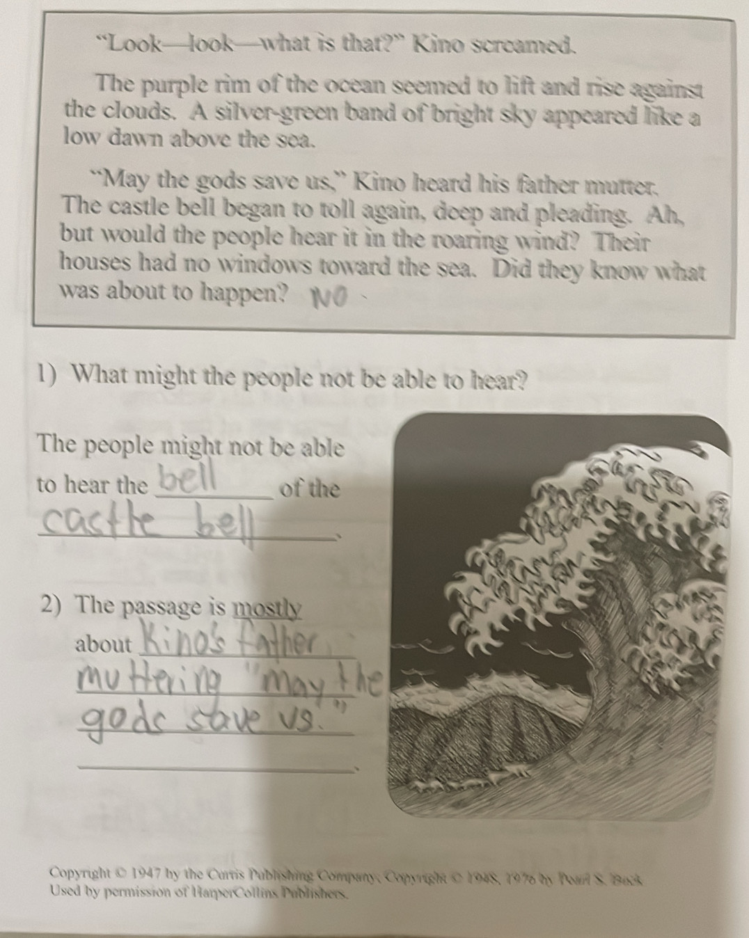 “Look—look—what is that?” Kino screamed. 
The purple rim of the ocean seemed to lift and rise against 
the clouds. A silver-green band of bright sky appeared like a 
low dawn above the sea. 
“May the gods save us,” Kino heard his father mutter. 
The castle bell began to toll again, doep and pleading. Ah, 
but would the people hear it in the roaring wind? Their 
houses had no windows toward the sea. Did they know what 
was about to happen? 
1) What might the people not be able to hear? 
The people might not be able 
to hear the _of the 
_ 
、 
2) The passage is mostly 
_ 
about 
_ 
_ 
_ 
. 
Copyright © 1947 by the Curris Publishing Company, Copyright © 1948, 197 by Pearl S. Buck 
Used by permission of HarperCollins Publishers.