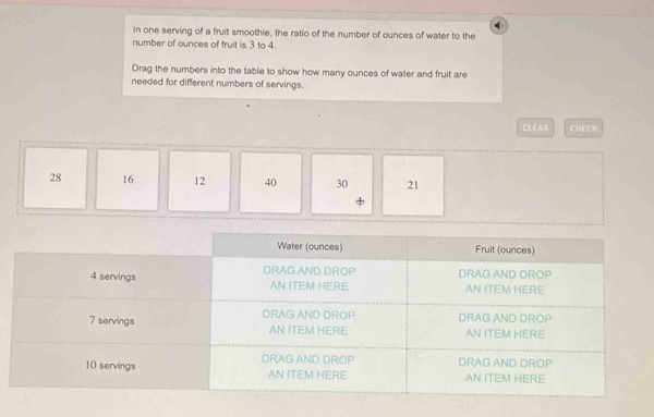 In one serving of a fruit smoothie, the ratio of the number of ounces of water to the 
number of ounces of fruit is 3 to 4. 
Drag the numbers into the table to show how many ounces of water and fruit are 
needed for different numbers of servings. 
CL EAR CHECK
28 16 12 40 30 21