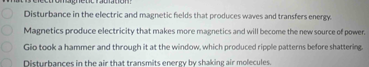 omag ne tic radiation 
Disturbance in the electric and magnetic felds that produces waves and transfers energy.
Magnetics produce electricity that makes more magnetics and will become the new source of power.
Gio took a hammer and through it at the window, which produced ripple patterns before shattering.
Disturbances in the air that transmits energy by shaking air molecules.