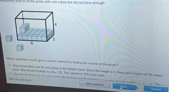 essandra tred to fill the prism with unit cubes but did not have enough.
Which statement would give a correct method for finding the volume of the prism?
She knows there are 30 unit cubes in the bottom layer. Since the height is 4, there are 4 layers of 30 cubes
each. She should multiply 4* 30=120. The volume is 120 cubic units.
She knowe there are 11 oubae slong the battom and the haight is 4 so cho chould multinly 4- 11 44 The
Mark this and return Save and Exit Next
Submit