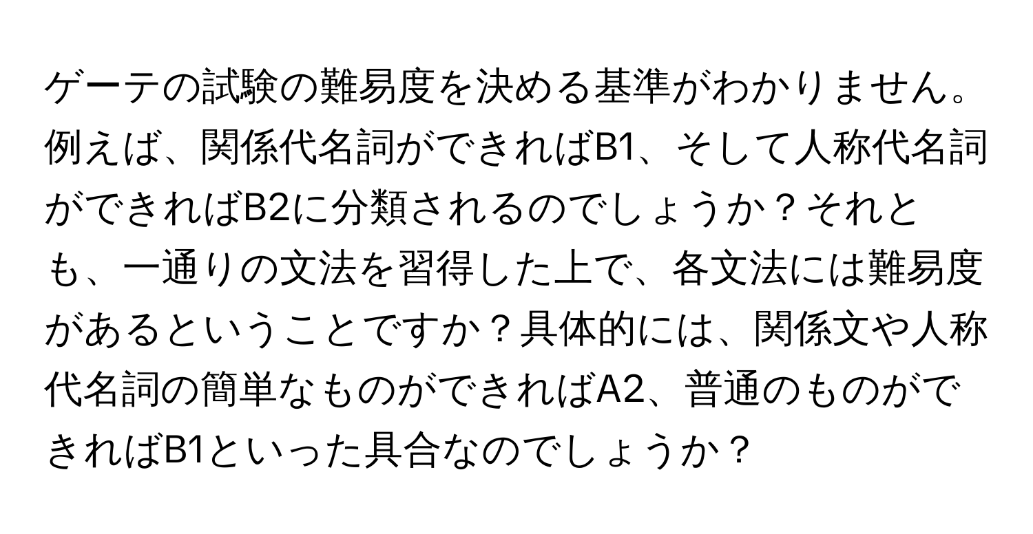 ゲーテの試験の難易度を決める基準がわかりません。例えば、関係代名詞ができればB1、そして人称代名詞ができればB2に分類されるのでしょうか？それとも、一通りの文法を習得した上で、各文法には難易度があるということですか？具体的には、関係文や人称代名詞の簡単なものができればA2、普通のものができればB1といった具合なのでしょうか？