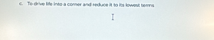 c. To drive life into a corner and reduce it to its lowest terms