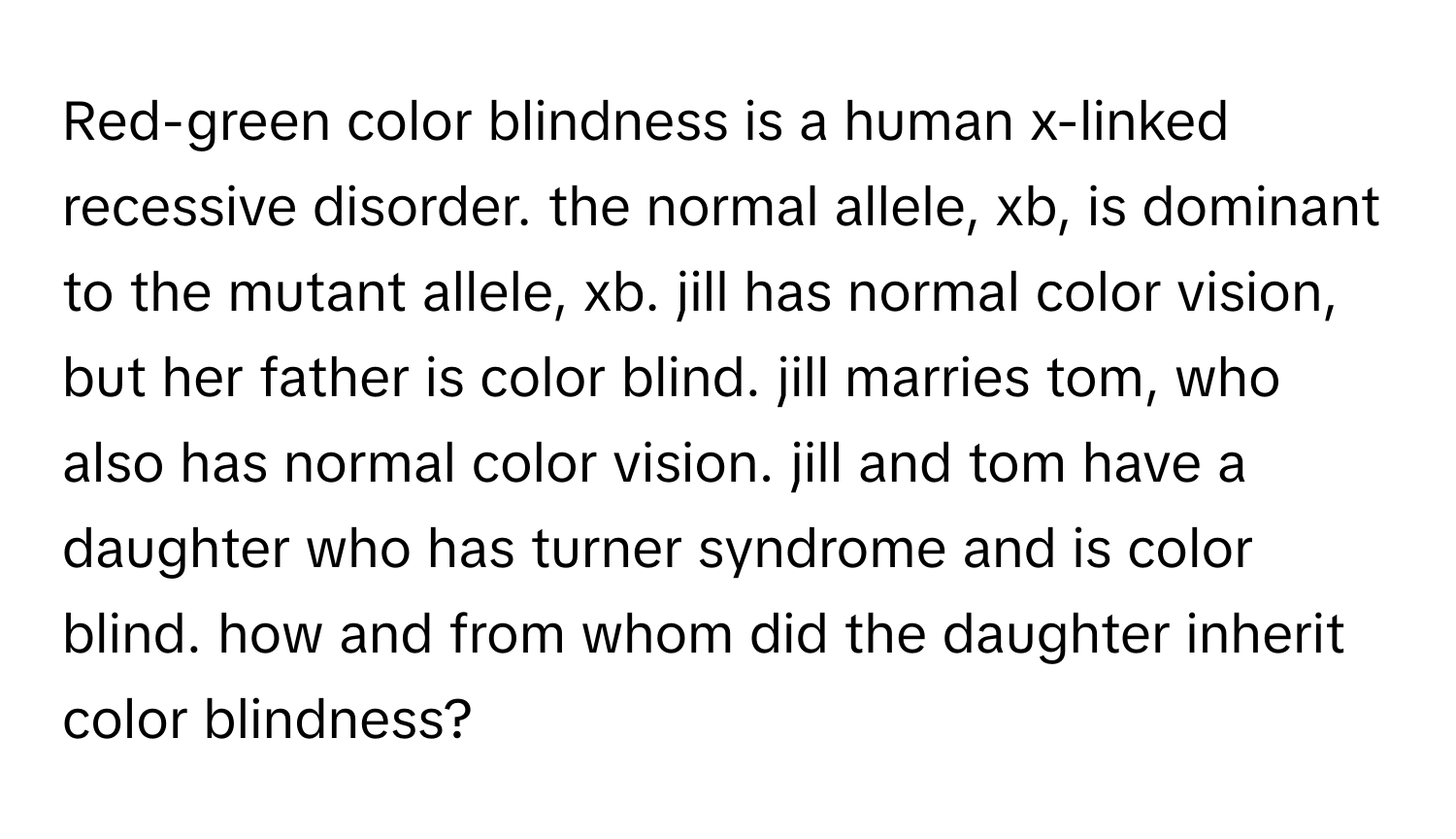 Red-green color blindness is a human x-linked recessive disorder. the normal allele, xb, is dominant to the mutant allele, xb. jill has normal color vision, but her father is color blind. jill marries tom, who also has normal color vision. jill and tom have a daughter who has turner syndrome and is color blind. how and from whom did the daughter inherit color blindness?