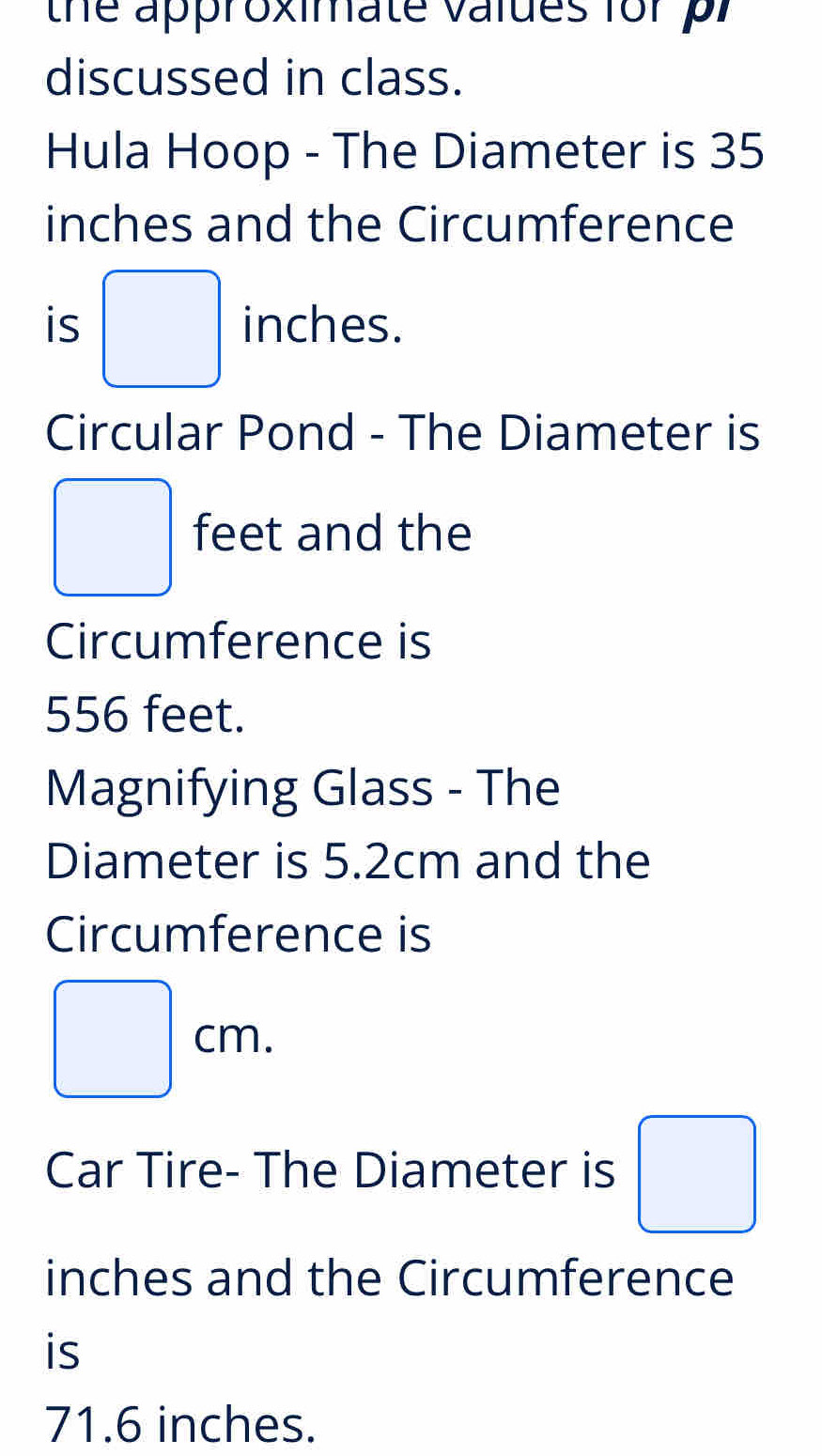 the approximate valdes for pr 
discussed in class. 
Hula Hoop - The Diameter is 35
inches and the Circumference 
is □ inches. 
Circular Pond - The Diameter is
□ feet and the 
Circumference is
556 feet. 
Magnifying Glass - The 
Diameter is 5.2cm and the 
Circumference is
□ cm. 
Car Tire- The Diameter is □
inches and the Circumference 
is
71.6 inches.