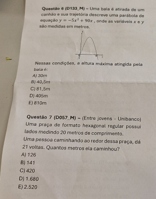 (D133_M) - Uma bala é atirada de um
canhão e sua trajetória descreve uma parábola de
equação y=-5x^2+90x , onde as variáveis x e y
são medidas em metros.
Nessas condições, a altura máxima atingida pela
bala é:
A) 30m
B) 40,5m
C) 81,5m
D) 405m
E) 810m
Questão 7 (D057_M) - (Entre jovens - Unibanco)
Uma praça de formato hexagonal regular possui
lados medindo 20 metros de comprimento.
Uma pessoa caminhando ao redor dessa praça, dá
21 voltas. Quantos metros ela caminhou?
A) 126
B) 141
C) 420
D) 1.680
E) 2.520