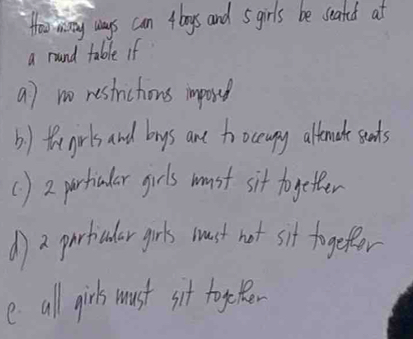 Howr mway ways can 4bogs and sgirls be seated at
a round table if
a) no restrictions imposed
b) thegirls and bys ane to ocupy altenacte seets
() 2 partiular girls must sit togetter
d) a partcular girls must not sit togeter
e all girls must sit togeBer