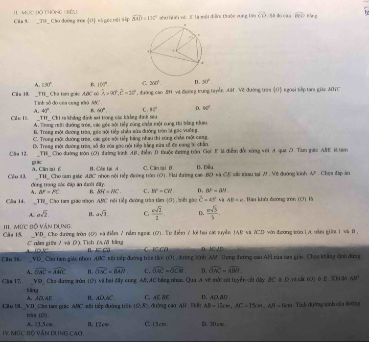 MỨC Độ THÔNG HIÊU. . Số đo của widehat BED bàng
Câu 9. _TH_ Cho đường tròn (O) và góc nội tiếp widehat BAD=130° như hình vẽ. E là một điểm thuộc cung lớn widehat CD
A. 130°. B. 100°. C. 260°. D. 50°.
Câu 10. _TH_ Cho tam giác ABC có widehat A>90°,widehat C=20° , đường cao BH và đường trung tuyến AM . Vẽ đường tròn (O) ngoại tiếp tam giác MHC .
Tinh số đo của cung nhỏ MC .
A. 40°. B. 60°. C. 80°. D. 90°.
Câu I1. _TH_ Chỉ ra khẳng định sai trong các khẳng định sau
A. Trong một đường tròn, các góc nội tiếp cùng chần một cung thi bằng nhau.
B. Trong một đường tròn, góc nội tiếp chắn nửa đường tròn là góc vuông.
C. Trong một đường tròn, các góc nội tiếp bằng nhau thi cùng chấn một cung.
D. Trong một đường tròn, số đo của góc nội tiếp bằng nửa số đo cung bị chắn.
Câu 12. _TH_ Cho đường tròn (O) đường kính AB, điểm D thuộc đường tròn. Gọi E là điểm đổi xứng với A qua D. Tam giác ABE là tam
giác
A. Cân tại E B. Cân tại A . C. Cân tại B . D. Đều.
Câu 13. _TH_ Cho tam giác ABC nhọn nội tiếp đường tròn (O). Hai đường cao BD và CE cắt nhau tại H . Về đường kinh AF . Chọn đáp án
đúng trong các đáp án dưới đây.
A. BF=FC. B. BH=HC. C. BF=CH. D. BF=BH.
Câu 14. __TH_ Cho tam giác nhọn ABC nội tiếp đường tròn tâm (O), biết góc widehat C=45° và AB=a. Bán kinh đường tròn (O) là
A. asqrt(2). B. asqrt(3). C.  asqrt(2)/2 . D.  asqrt(3)/3 .
III. MỨC Độ VậN DUNG.
Câu 15. __VD_ Cho đường tròn (O) và điểm / nằm ngoài (O). Từ điểm / kẻ hai cát tuyển /AB và ICD với đường tròn ( A nằm giữa / và B ,
C nằm giữa / và D). Tích /A./B bằng
B. IC.CB C、 IC.CD D. IC.ID
Câu 16.  _VD_ Cho tam giác nhọn ABC nội tiếp đường tròn tâm (O), đường kính AM. Dựng đường cao AH của tam giác. Chọn khẳng định đúng
A. widehat OAC=widehat AMC. B. widehat OAC=widehat BAH. C. widehat OAC=widehat OCM. D. widehat OAC=widehat ABH.
Câu 17. _VD_ Cho đường tròn n (O) và hai dây cung AB, AC bằng nhau. Qua A vẽ một cát tuyến cắt đây BC ở D và cắt (O) ở E. Khi đó AB^2
bằng
A. AD.AE B. AD.AC . C. AE.BE . D. AD.BD .
Câu 18. _VD_Cho tam giác ABC nội tiếp đường tròn (O;R) , đường cao AH . Biết AB=12cm,AC=15cm,AH=6cm. Tính đường kinh của đường
tròn (O).
A. 13.5 cm B. 12 cm. C. 15 cm . D. 30 cm .
IV. MỨC Độ VậN DụNG CAO.