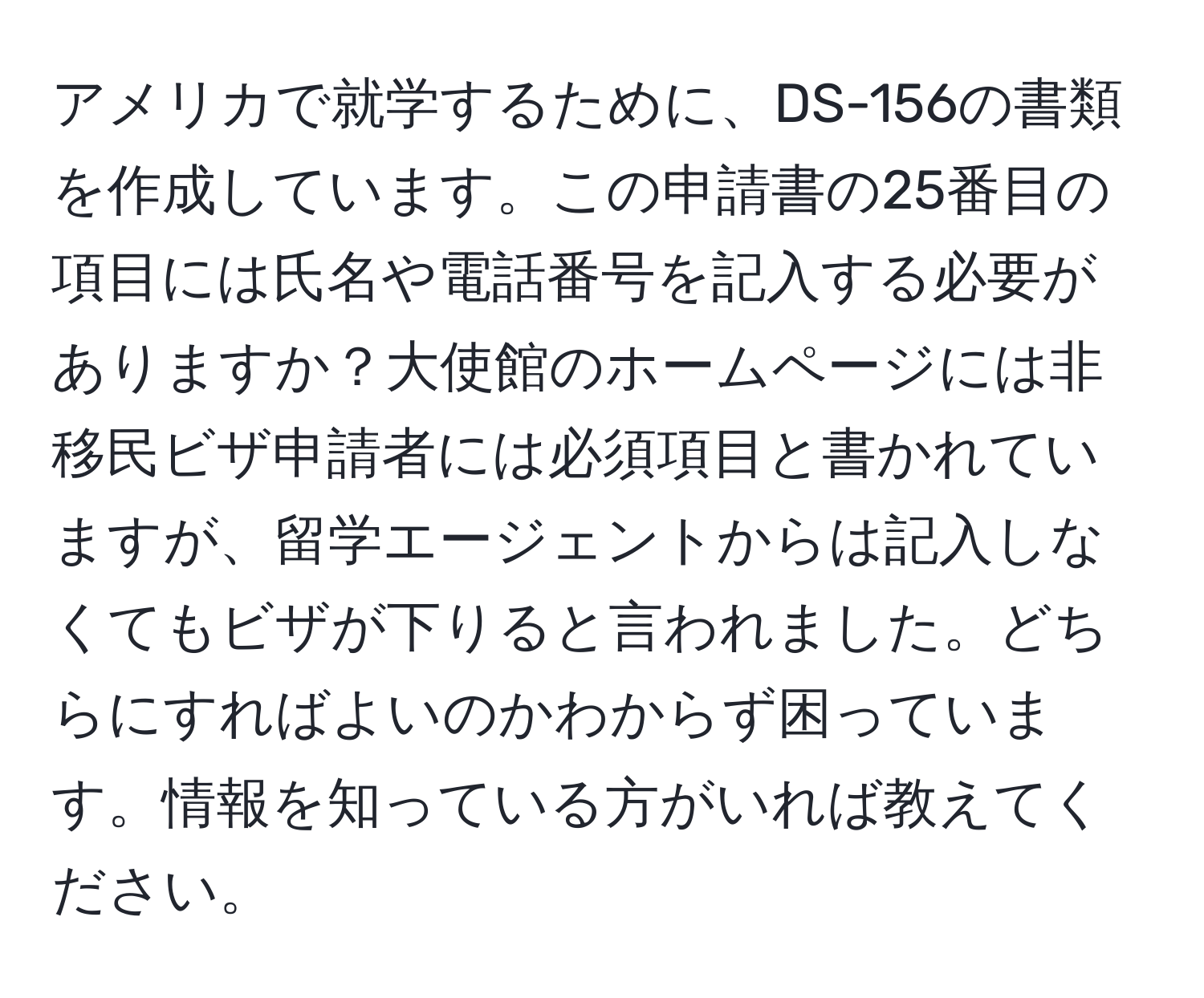 アメリカで就学するために、DS-156の書類を作成しています。この申請書の25番目の項目には氏名や電話番号を記入する必要がありますか？大使館のホームページには非移民ビザ申請者には必須項目と書かれていますが、留学エージェントからは記入しなくてもビザが下りると言われました。どちらにすればよいのかわからず困っています。情報を知っている方がいれば教えてください。