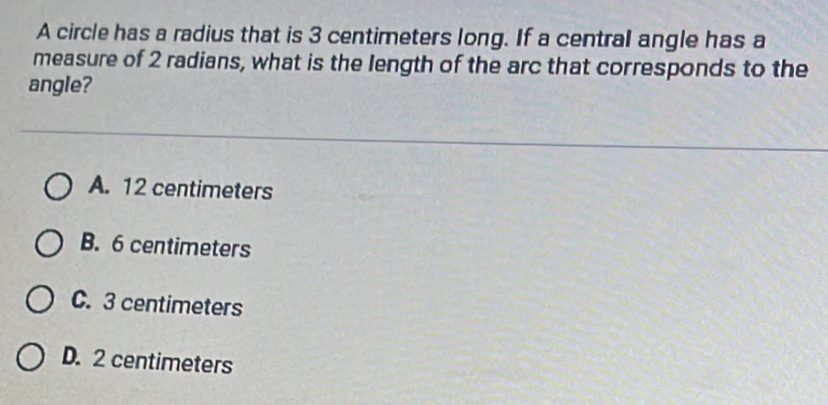 A circle has a radius that is 3 centimeters long. If a central angle has a
measure of 2 radians, what is the length of the arc that corresponds to the
angle?
A. 12 centimeters
B. 6 centimeters
C. 3 centimeters
D. 2 centimeters