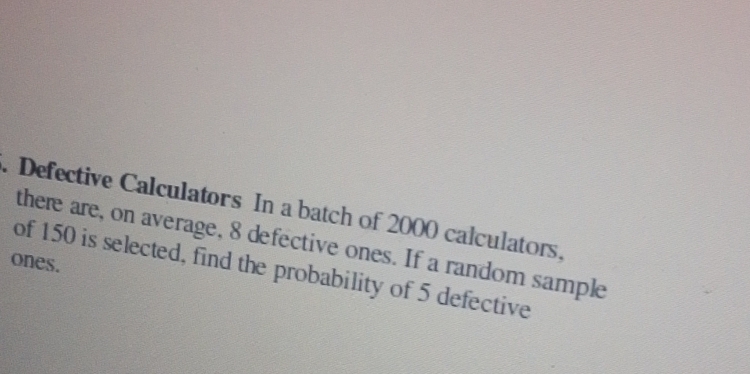 Defective Calculators In a batch of 2000 calculators. 
there are, on average, 8 defective ones. If a random sample 
ones. 
of 150 is selected, find the probability of 5 defective