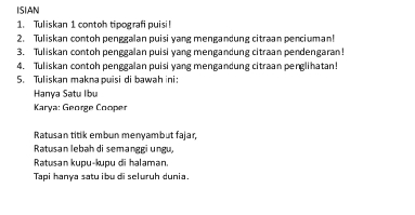 ISIAN 
1. Tuliskan 1 contoh tipografi puisi 
2. Tuliskan contoh penggalan puisi yang mengandung citraan penciuman! 
3. Tuliskan contoh penggalan puisi yang mengandung citraan pendengaran! 
4. Tuliskan contoh penggalan puisi yang mengandung citraan penglihatan! 
5. Tuliskan makna puisi di bawah ini: 
Hanya Satu Ibu 
Karya: George Cooper 
Ratusan titik embun menyambut fajar, 
Ratusan lebah di semanggi ungu, 
Ratusan kupu-kupu di halaman. 
Tapi hanya satu ibu di seluruh dunia.