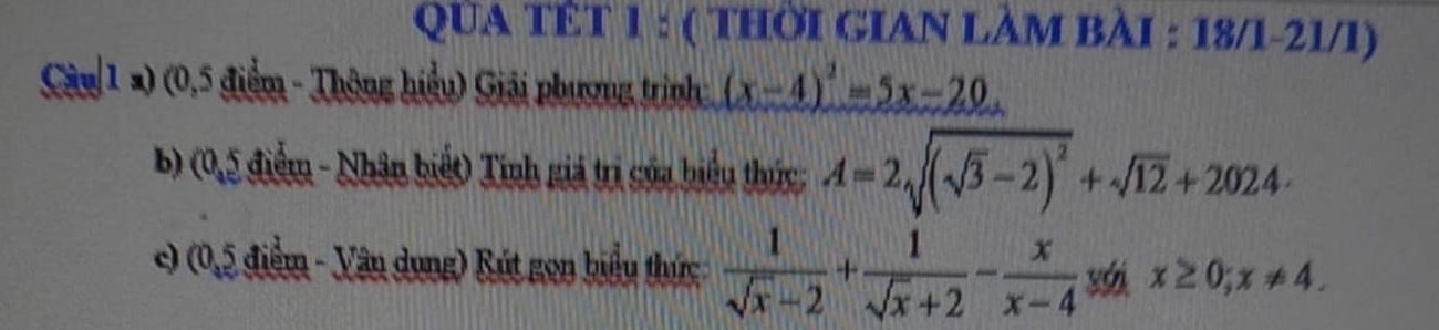 QUA TÊT 1 : ( THỜI GIAN LÀM BÀI : 18/1-21/1) 
Câu 1 2) (0,5 điểm - Thông hiểu) Giải phương trình (x-4)^2=5x-20
b) (0,5 điểm - Nhân biết) Tính giá trị của biểu thức; A=2sqrt((sqrt 3)-2)^2+sqrt(12)+2024·
c) (0,5 điểm - Vân dụng) Rút gọn biểu thức  1/sqrt(x)-2 + 1/sqrt(x)+2 - x/x-4  x≥ 0; x!= 4.