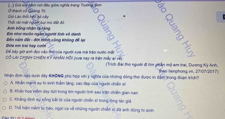 [...] Giờ em nằm nơi đâu giữa nghĩa trang Trường Sơn
Ở thành cổ Quảng Trị.
Gió Lào thổi héo cỏ cây
Thổi rát mặt người bụi mù đất đỏ
Anh bổng nhận ra ràng
Em như muôn ngàn người lính vô danh
Đến nấm đất - đời minh cũng không để lại
Đứa em trai hay cười
Để bây giờ anh đọc câu thơ của người xưa mà trào nước mắt
CÔ LAI CHINH CHIÊN KỶ NHÂN HÔI (xưa nay ra trận mấy ai về).
(Trích Bài thơ người đi tìm phần mộ em trai, Dương Kỳ Anh,
theo tienphong.vn, 27/07/2017)
Nhận định nảo dưới đây KHÔNG phù hợp với ý nghĩa của những dòng thơ được in đậm trong đoạn trích?
A. Nhấn mạnh sự hi sinh thầm lặng, cao đẹp của người chiến sĩ
B. Khắc họa niềm day dứt trong tim người lính sau trận chiến gian nan
C. Khẳng định sự sống bắt tử của người chiến sĩ trong lòng tác giả
D. Thể hiện niềm tự hào, ngợi ca về những người chiến sĩ đã anh dũng hi sinh
Cu 22 1 (0 2 điểm 1