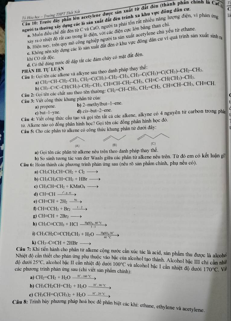 Trước đây phần lớn acetylene được sản xuất từ đất đèn (thành phân chính là
Tổ Hóa học - Trường THPT Thốt Nốt
người ta thường xây dựng các lò sản xuất đất đèn tránh xa khu vực đồng dân cư. CaC_2  T/C 
a. Muốn điều chế đất đèn từ C và CaO, người ta phải tốn rất nhiều năng lượng điện, vì phân ứng là
xảy ra ở nhiệt độ rất cao trong lò điện, với các điện cực lớn bằng than chỉ.
b. Hiện nay, trên quy mô công nghiệp người ta sản xuất acetylene chủ yếu từ ethane.
c. Không nên xây dựng các lò sản xuất đất đèn ở khu vực đông dân cư vì quá trình sản xuất sinh ra
khí CO rất độc.
d. Có thể dùng nước đề dập tắt các đám cháy có mặt đất đèn.
phản III. Tự luận
Câu 1: Gọi tên các alkene và alkyne sau theo danh pháp thay thế: CH_2=CH-CH_2-CH_3,CH_2=C(CH_3)-CH_2-CH_3,CH_3-C(CH_3)=C(CH_3)-CH_2-CH_3.
a)
b)
Câu 2: Gọi tên các chất sau theo tên thường: CH_3-Cequiv C-CH(CH_3)-CH_2-CH_3,CHequiv CH-CH_2-CH_3,CHequiv C-CH(CH_3)-CH_3. CH_2=CH-CH_3,CH_2=CH_2,CHequiv CH-CH_3,CHequiv CH.
* Câu 3: Viết công thức khung phân tử của:
a) propene. b) 2-methylbut-1-ene.
c) but-1-yn C. d) cis-but-2-ene.
Câu 4: Viết công thức cầu tạo và gọi tên tất cả các alkene, alkyne có 4 nguyên tử carbon trong phâ
tử. Alkene nào có đồng phân hình học? Gọi tên các đồng phân hình học đó.
Câu 5: Cho các phân tử alkene có công thức khung phân tử dưới đây:
(A) (B)
a) Gọi tên các phân tử alkene nêu trên theo danh pháp thay thế.
b) So sánh tương tác van der Waals giữa các phân tử alkene nêu trên. Từ đó em có kết luận gi
Câu 6: Hoàn thành các phương trình phản ứng sau (nêu rõ sản phẩm chính, phụ nều có).
a) CH_3CH_2CH=CH_2+Cl_2to
b) CH_3CH_2CH=CH_2+HBrto
c) CH_3CH=CH_2+KMnO_4to
d) CH=CHxrightarrow t^*.p.xt
e) CHequiv CH+2H_2xrightarrow Ni
f) CHequiv CCH_3+Br_2xrightarrow 1:2
g) CHequiv CH+2Br_2to
h) CH_3Cequiv CCH_3+HCl-frac HgSO_4.60°C1:1
i) CH_3CH_2Cequiv CCH_2CH_3+H_2Oxrightarrow HgSO_4.H^+
k) CH_3-Cequiv CH+2HBr
Câu 7: Khi tiến hành cho phân tử alkene cộng nước cần xúc tác là acid, sản phẩm thu được là alcoo
Nhiệt độ cần thiết cho phản ứng phụ thuộc vào bậc của alcohol tạo thành. Alcohol bậc III chi cần nhiề
độ dưới 25°C ', alcohol bậc II cần nhiệt độ dưới 100°C và alcohol bậc I cần nhiệt độ dưới 170°C
các phương trình phản ứng sau (chỉ viết sản phẩm chính):  Viề
a) CH_2=CH_2+H_2O_ H^+,160°C
b) CH_3CH_2CH=CH_2+H_2O_ H^+,90°C
c) CH_3CH=C(CH_3)_2+H_2O_ H^+,20°C
Câu 8: Trình bày phương pháp hoá học để phần biệt các khí: ethane, ethylene và acetylene.