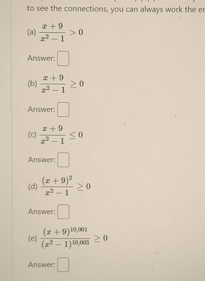 to see the connections, you can always work the er 
(a)  (x+9)/x^2-1 >0
Answer: □ 
(b)  (x+9)/x^2-1 ≥ 0
Answer: □ 
(c)  (x+9)/x^2-1 ≤ 0
Answer: □ 
(d) frac (x+9)^2x^2-1≥ 0
Answer: □ 
(e) frac (x+9)^10,001(x^2-1)^10,003≥ 0
Answer: □