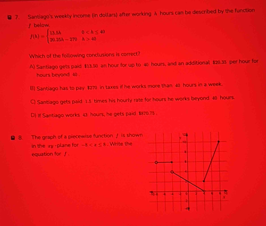 Santiago's weekly income (in dollars) after working λ hours can be described by the function
f below.
f(h)=beginarrayl 13.5h0 40endarray.
Which of the following conclusions is correct?
A) Santiago gets paid $13.50 an hour for up to 40 hours, and an additional $20.35 per hour for
hours beyond 40.
B) Santiago has to pay $270 in taxes if he works more than 40 hours in a week.
C) Santiago gets paid 1.5 times his hourly rate for hours he works beyond 40 hours.
D) If Santiago works 43 hours, he gets paid $870.75.
8. The graph of a piecewise function / is shown
in the xy -plane for -8 . Write the
equation for f.