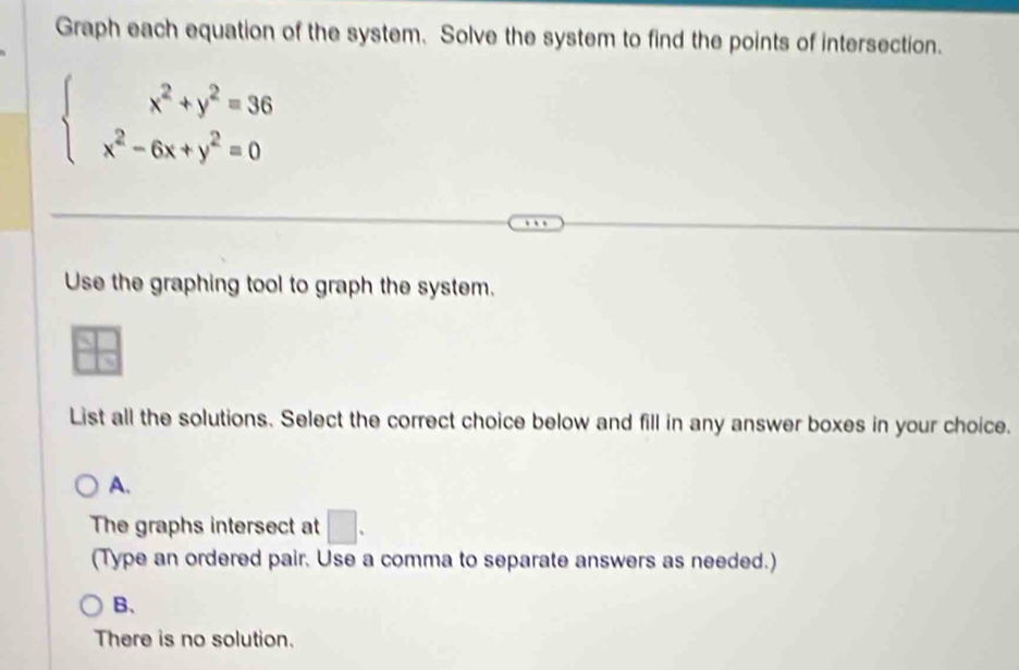 Graph each equation of the system. Solve the system to find the points of intersection.
beginarrayl x^2+y^2=36 x^2-6x+y^2=0endarray.
Use the graphing tool to graph the system.
List all the solutions. Select the correct choice below and fill in any answer boxes in your choice.
A.
The graphs intersect at □. 
(Type an ordered pair. Use a comma to separate answers as needed.)
B、
There is no solution.