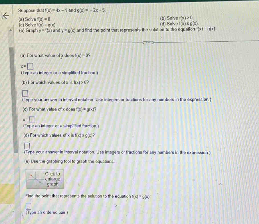Suppose that f(x)=4x-1 and g(x)=-2x+5. 
(a) Solve f(x)=0. (b) Solve f(x)>0. 
(c) Solve f(x)=g(x) (d) Solve f(x)≤ g(x)
(e) Graph y=f(x) and y=g(x) and find the point that represents the solution to the equation f(x)=g(x). 
(a) For what value of x does f(x)=0 2
x=□
(Type an integer or a simplified fraction.) 
(b) For which values of x is f(x)>0 2 
(Type your answer in interval notation. Use integers or fractions for any numbers in the expression.) 
(c) For what value of x does f(x)=g(x) ?
x=□
(Type an integer or a simplified fraction.) 
(d) For which values of x is f(x)≤ g(x)
(Type your answer in interval notation. Use integers or fractions for any numbers in the expression.) 
(e) Use the graphing tool to graph the equations. 
Click to 
enlarge 
graph 
Find the point that represents the solution to the equation f(x)=g(x)
(Type an ordered pair.)