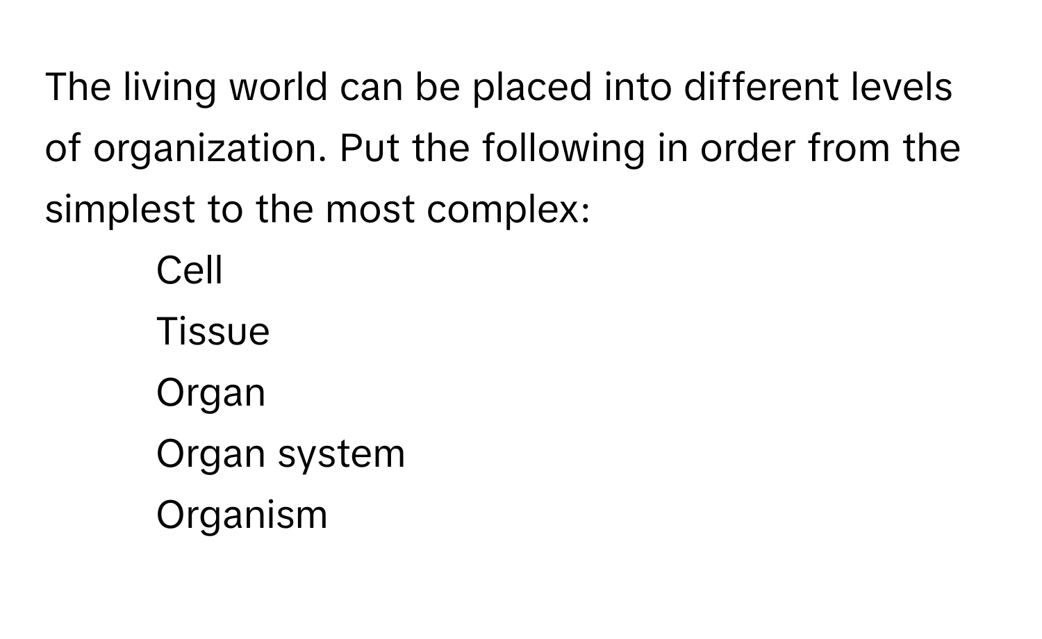 The living world can be placed into different levels of organization. Put the following in order from the simplest to the most complex:

1. Cell
2. Tissue
3. Organ
4. Organ system
5. Organism