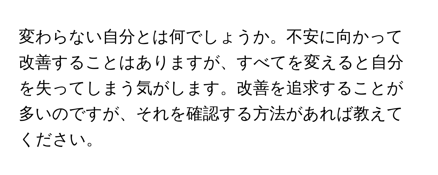 変わらない自分とは何でしょうか。不安に向かって改善することはありますが、すべてを変えると自分を失ってしまう気がします。改善を追求することが多いのですが、それを確認する方法があれば教えてください。