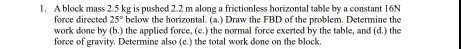 A block mass 2.5 kg is pushed 2.2 m along a frictionless horizontal table by a constant 16N
force directed 25° below the horizontal. (a.) Draw the FBD of the problem. Determine the 
work done by (b.) the applied force, (c.) the normal force exerted by the table, and (d.) the 
force of gravity. Determine also (e.) the total work done on the block,