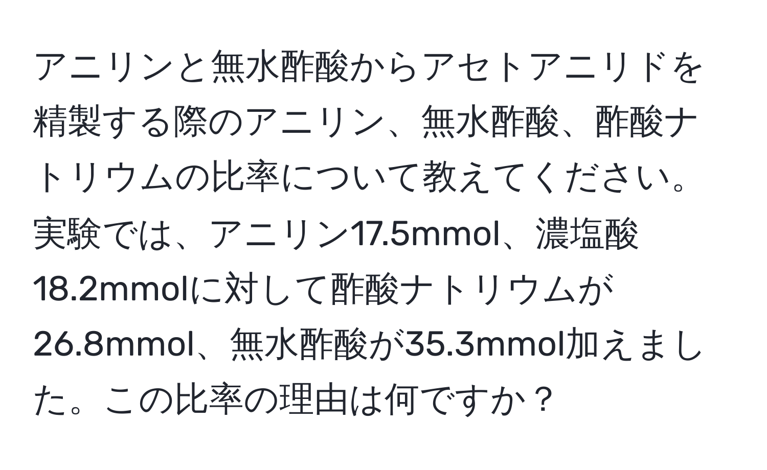 アニリンと無水酢酸からアセトアニリドを精製する際のアニリン、無水酢酸、酢酸ナトリウムの比率について教えてください。実験では、アニリン17.5mmol、濃塩酸18.2mmolに対して酢酸ナトリウムが26.8mmol、無水酢酸が35.3mmol加えました。この比率の理由は何ですか？