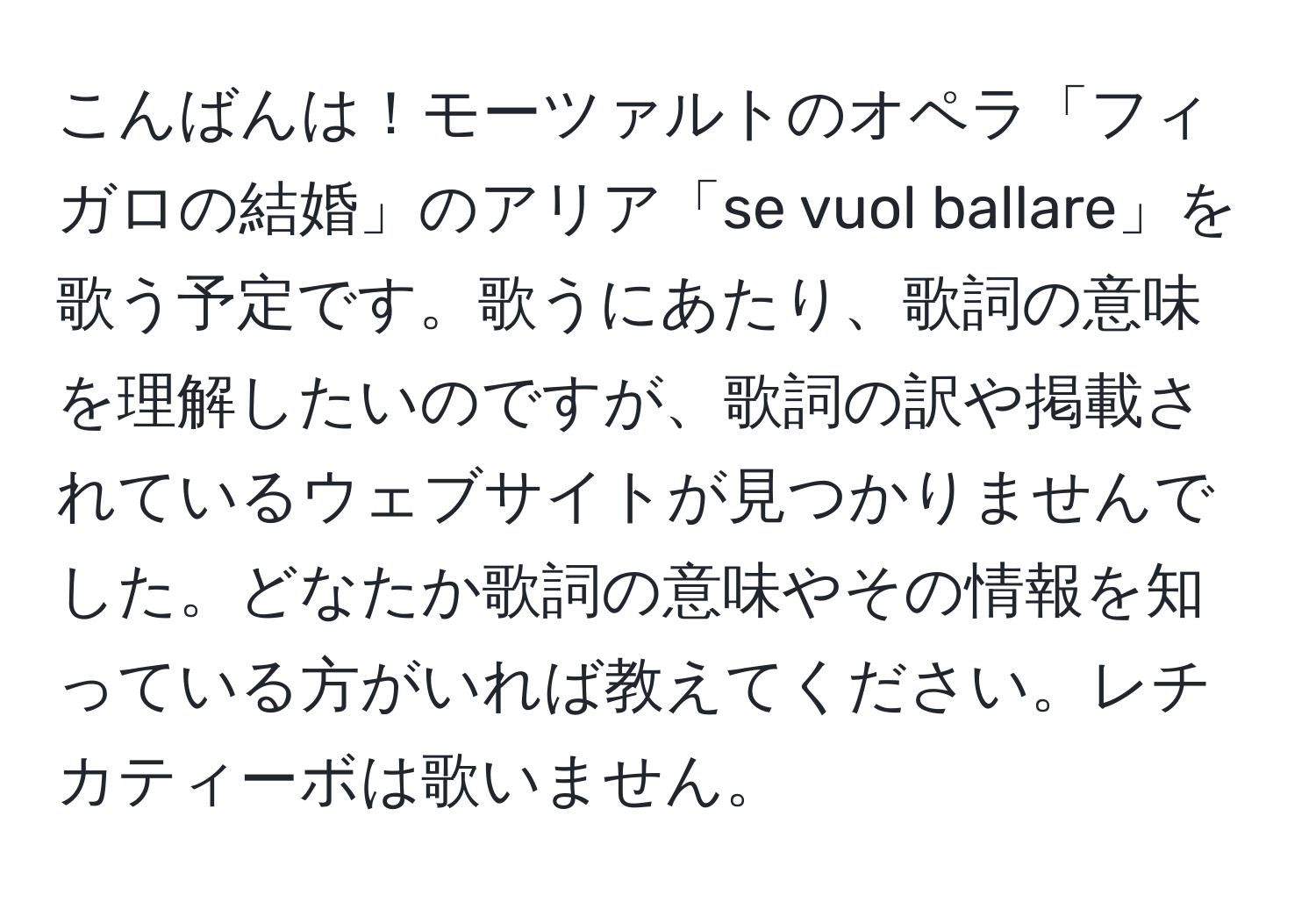 こんばんは！モーツァルトのオペラ「フィガロの結婚」のアリア「se vuol ballare」を歌う予定です。歌うにあたり、歌詞の意味を理解したいのですが、歌詞の訳や掲載されているウェブサイトが見つかりませんでした。どなたか歌詞の意味やその情報を知っている方がいれば教えてください。レチカティーボは歌いません。