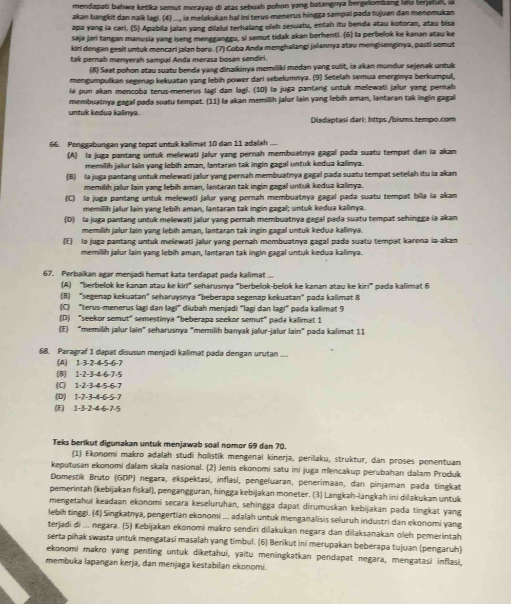 mendapati bahwa ketika semut merayap di atas sebuah pohon yang batangnya bergelombang lalu terjatuh, ia
akan bangkit dan naik lagi. (4) ..., ia melakukan hal ini terus-menerus hingga sampai pada tujuan dan menemukan
apa yang ia cari. (5) Apabila jalan yang dilalui terhalang oleh sesuatu, entah itu benda atau kotoran, atau bisa
saja jari tangan manusia yang iseng mengganggu, si semut tidak akan berhenti. (6) la perbelok ke kanan atau ke
kiri dengan gesit untuk mencari jalan baru. (7) Coba Anda menghalangi jalannya atau mengisenginya, pasti semut
tak pernah menyerah sampai Anda merasa bosan sendiri.
(8) Saat pohon atau suatu benda yang dinaikinya memiliki medan yang sulit, ia akan mundur sejenak untuk
mengumpulkan segenap kekuatan yang lebih power dari sebelumnya. (9) Setelah semua energinya berkumpul,
ia pun akan mencoba terus-menerus lagi dan lagi. (10) la juga pantang untuk melewati jalur yang pernah
membuatnya gagal pada suatu tempat. (11) Ia akan memilih jalur lain yang lebih aman, lantaran tak ingin gagal
untuk kedua kalinya.
Diadaptasi dari: https./bisms.tempo.com
66. Penggabungan yang tepat untuk kalimat 10 dan 11 adalah_
(A) la juga pantang untuk melewati jalur yang pernah membuatnya gagal pada suatu tempat dan ia akan
memilih jalur lain yang lebih aman, lantaran tak ingin gagal untuk kedua kalinya.
(B) la juga pantang untuk melewati jalur yang pernah membuatnya gagal pada suatu tempat setelah itu ia akan
memilih jalur lain yang lebih aman, lantaran tak ingin gagal untuk kedua kalinya.
(C) la juga pantang untuk melewati jalur yang pernah membuatnya gagal pada suatu tempat bila ia akan
memilih jalur lain yang lebih aman, lantaran tak ingin gagal; untuk kedua kalinya.
(D) la juga pantang untuk melewati jalur yang pernah membuatnya gagal pada suatu tempat sehingga ia akan
memilih jalur lain yang lebih aman, lantaran tak ingin gagal untuk kedua kalinya.
(E) la juga pantang untuk melewati jalur yang pernah membuatnya gagal pada suatu tempat karena ia-akan
memilih jalur lain yang lebih aman, lantaran tak ingin gagal untuk kedua kalinya.
67. Perbaikan agar menjadi hemat kata terdapat pada kalimat ...
(A) “berbelok ke kanan atau ke kiri” seharusnya “berbelok-belok ke kanan atau ke kiri” pada kalimat 6
(B) “segenap kekuatan” seharuysnya “beberapa segenap kekuatan” pada kalimat 8
(C) “terus-menerus lagi dan lagi” diubah menjadi “lagi dan lagi” pada kalimat 9
(D) “seekor semut” semestinya “beberapa seekor semut” pada kalimat 1
(E) “memilih jalur lain” seharusnya “memilih banyak jalur-jalur lain” pada kalimat 11
68. Paragraf 1 dapat disusun menjadi kalimat pada dengan urutan ..
(A) 1-3-2-4-5-6-7
(B) 1-2-3-4-6-7-5
(C) 1-2-3-4-5-6-7
(D) 1-2-3-4-6-5-7
(E) 1-3-2-4-6-7-5
Teks berikut digunakan untuk menjawab soal nomor 69 dan 70.
(1) Ekonomi makro adalah studi holistik mengenai kinerja, perilaku, struktur, dan proses penentuan
keputusan ekonomi dalam skala nasional. (2) Jenis ekonomi satu ini juga mencakup perubahan dalam Produk
Domestík Bruto (GDP) negara, ekspektasí, inflasi, pengeluaran, penerimaan, dan pinjaman pada tingkat
pemerintah (kebijakan fiskal), pengangguran, hingga kebijakan moneter. (3) Langkah-langkah ini dilakukan untuk
mengetahui keadaan ekonomi secara keseluruhan, sehingga dapat dirumuskan kebijakan pada tingkat yang
lebih tinggi. (4) Singkatnya, pengertian ekonomi ... adalah untuk menganalisis seluruh industri dan ekonomi yang
terjadi di ... negara, (5) Kebijakan ekonomi makro sendiri dilakukan negara dan dilaksanakan oleh pemerintah
serta pihak swasta untuk mengatasi masalah yang timbul. (6) Berikut ini merupakan beberapa tujuan (pengaruh)
ekonomi makro yang penting untuk diketahui, yaitu meningkatkan pendapat negara, mengatasi inflasi,
membuka lapangan kerja, dan menjaga kestabilan ekonomi.