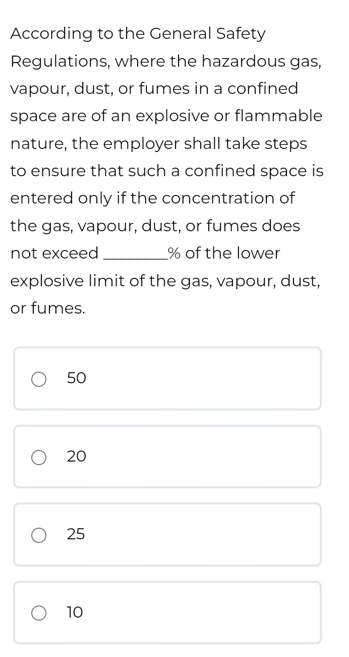 According to the General Safety
Regulations, where the hazardous gas,
vapour, dust, or fumes in a confined
space are of an explosive or flammable
nature, the employer shall take steps
to ensure that such a confined space is
entered only if the concentration of
the gas, vapour, dust, or fumes does
not exceed _ % of the lower
explosive limit of the gas, vapour, dust,
or fumes.
50
20
25
10