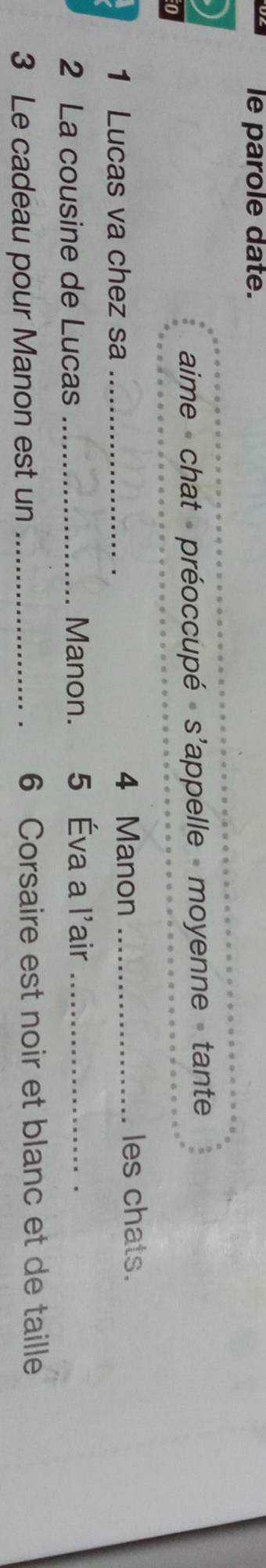 le parole date. 
aime - chat - préoccupé » s'appelle - moyenne » tante 
1 Lucas va chez sa _ 4 Manon _les chats. 
2 La cousine de Lucas_ Manon. 5 Éva a l'air_ 
3 Le cadeau pour Manon est un _ 6 Corsaire est noir et blanc et de taille