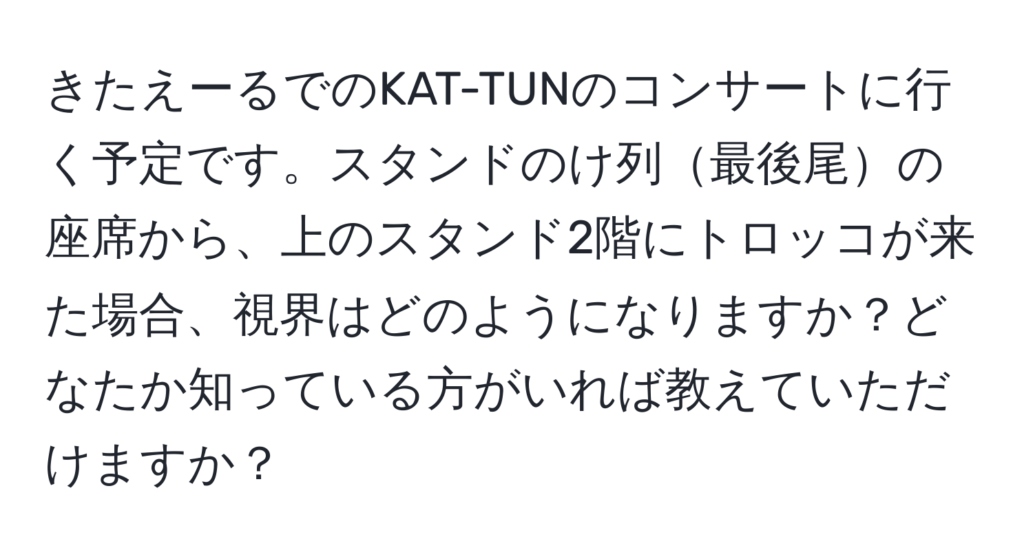 きたえーるでのKAT-TUNのコンサートに行く予定です。スタンドのけ列最後尾の座席から、上のスタンド2階にトロッコが来た場合、視界はどのようになりますか？どなたか知っている方がいれば教えていただけますか？