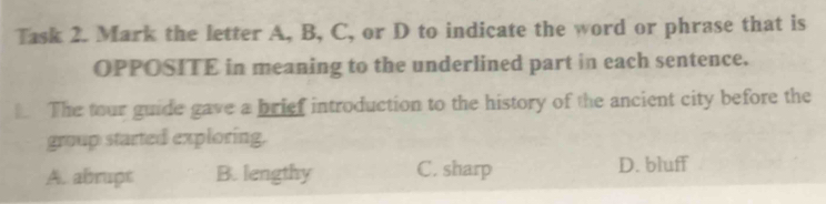 Task 2. Mark the letter A, B, C, or D to indicate the word or phrase that is
OPPOSITE in meaning to the underlined part in each sentence.
The tour guide gave a brief introduction to the history of the ancient city before the
group started exploring.
A. abrupt B. lengthy C. sharp D. bluff