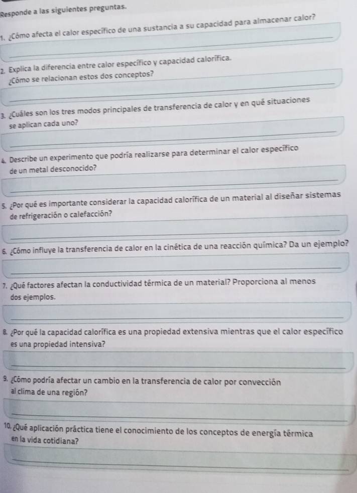 Responde a las siguientes preguntas. 
_ 
1. ¿Cómo afecta el calor específico de una sustancia a su capacidad para almacenar calor? 
_ 
2. Explica la diferencia entre calor específico y capacidad calorífica. 
_ 
¿Cómo se relacionan estos dos conceptos?_ 
_ 
3. ¿Cuáles son los tres modos principales de transferencia de calor y en qué situaciones 
_ 
se aplican cada uno?_ 
4, Describe un experimento que podría realizarse para determinar el calor específico 
de un metal desconocido?__ 
_ 
_ 
_ 
5. ¿Por qué es importante considerar la capacidad calorífica de un material al diseñar sistemas 
de refrigeración o calefacción?_ 
_ 
6. ¿Cómo influye la transferencia de calor en la cinética de una reacción química? Da un ejemplo? 
_ 
7. ¿Qué factores afectan la conductividad térmica de un material? Proporciona al menos 
_ 
_ 
dos ejemplos. 
_ 
B ¿Por qué la capacidad calorífica es una propiedad extensiva mientras que el calor específico 
_ 
es una propiedad intensiva? 
_ 
9 ¿Cómo podría afectar un cambio en la transferencia de calor por convección 
_ 
al clima de una región? 
_ 
10, ¿Qué aplicación práctica tiene el conocimiento de los conceptos de energía térmica 
_ 
en la vida cotidiana? 
_