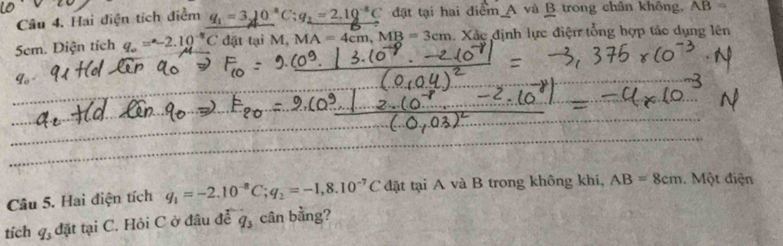 Hai điện tích điểm q_1=3_210^8C; q_2=2.10^(-8)C đặt tại hai điểm A và B trong chân không, AB=
5em. Diện tích q_o=-2.10^(-8)C đặt tại M, MA=4cm, MB=3cm 1. Xác định lực điện tổng hợp tác dụng lên 
Câu 5. Hai điện tích q_1=-2.10^(-8)C; q_2=-1,8.10^(-7)C đặt tại A và B trong không khí, AB=8cm Một điện 
tích q_3 đặt tại C. Hỏi C ở đâu để q_3 cân bằng?