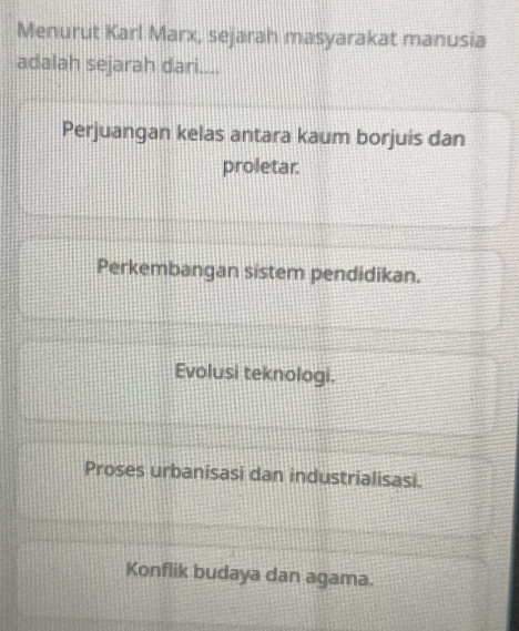 Menurut Karl Marx, sejarah masyarakat manusia
adalah sejarah dari....
Perjuangan kelas antara kaum borjuis dan
proletar.
Perkembangan sistem pendidikan.
Evolusi teknologi.
Proses urbanisasi dan industrialisasi.
Konflik budaya dan agama.